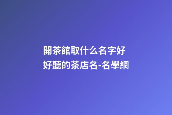 開茶館取什么名字好 好聽的茶店名-名學網-第1張-店鋪起名-玄機派